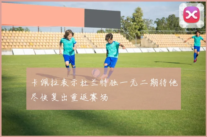 卡佩拉表示杜兰特独一无二期待他尽快复出重返赛场